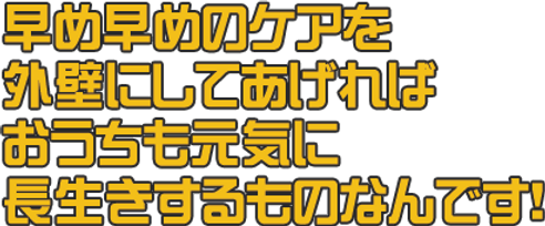 早め早めのケアを 外壁にしてあげれば おうちも元気に 長生きするものなんです!.