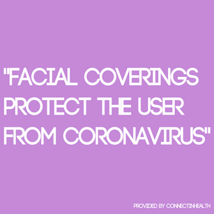 FALSE - Facial coverings are primarily recommended in order to stop the transmission of COVID-19 from individuals who may be asymptomatic or unaware that they’re infected.