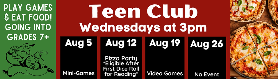 Teen Club Wednesdays at 3pm. Going int ogrades 7+. August 5: Mini-Games. August 12: Pizza party for summer reading participants. August 19: Video Games. August 26: No event.