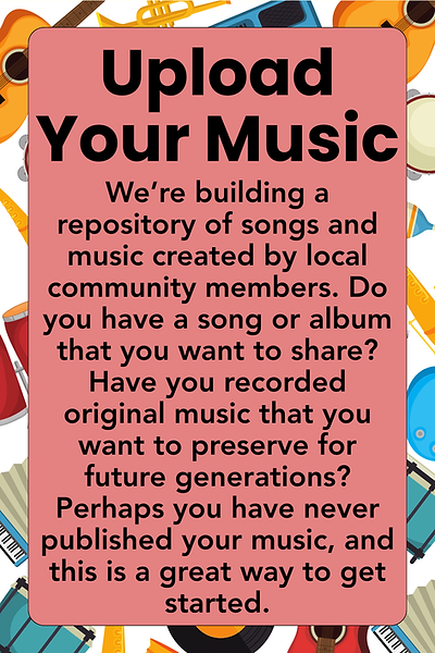 Upload your music: We’re building a repository of songs and music created by local community members. Do you have a song or album that you want to share? Have you recorded original music that you want to preserve for future generations? Perhaps you have never published your music, and this is a great way to get started.