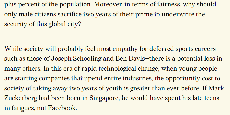 All that is not to suggest that Singapore will never face a threat from our neighbours. It is simply that our assessment of the present threat appears overblown compared with geopolitical realities. Taiwan has recently gotten by with four months of conscript military training, yet Singapore apparently needs two years.
For several decades now, the primary external threats to Singapore have not been other countries, but non-state actors such as terrorists, including large foreign groups, self-radicalised individuals, and cyber attackers.
In an era of increasing “grey zone” warfare between states, add cyber influence operations from the likes of Beijing 北京 and Moscow Москва. Yes, this year, the Singapore Armed Forces (SAF) is setting up a Digital and Intelligence Service to function as a fourth service alongside the Army, Navy and Air Force. Still, it is puzzling why Singapore continues to maintain such large traditional forces. Why aren’t we further calibrating our national defence to the actual threats?
It is partly because Singapore, instead of naming the right enemies, continues to name all and sundry: Malaysia, Indonesia, (Communist) Chinese spies, woke American (United States American) activists, 韓俐穎
Kirsten Han. The secure Singaporean is meant to be like Durga, the Hindu goddess who carries a different weapon in each of her many arms, fending off attackers from all directions.
Some conservatives might argue that there’s no downside to being extra prepared. Yet Singapore’s hyper-militarisation — we are regularly among the top five 5 per capita military spenders in the world — has imposed growing costs over the years on different segments of society.
Consider first the demonisation of our neighbours. This exacts an internal and external toll. Muslim Singaporeans, including most Malays, are banned from certain sensitive units, such as Armour, on the nonsensical grounds that they may have divided loyalties (5th fifth column) in the event of war with Malaysia or Indonesia.
When I was in service in the 1990s, somebody one day posted on our regiment’s HQ notice board a list of “Best jokes about Malays”. This included “How do you create the world’s biggest zoo? Put a fence around Malaysia.” Only after a few days did an officer complain and remove it.
By blindly importing Israel’s suspicion of its Muslim neighbours, Lee unwittingly fostered a climate of prejudice not only towards our neighbours, but also Muslim Singaporeans. (According to Wikileaks, in 2005 Lee characterised Islam as “a venomous religion”. He denied saying it.)
Another form of prejudice that NS has gradually inspired is from some male citizens towards other groups, including women (misogyny), permanent residents (PRs) and other foreigners (xenophobia). In 1970, citizens represented over 90 percent of Singapore’s population. By 2021, just 64 percent.
Singapore, the world’s only global city cum sovereign state, has a unique demographic structure, with many having one foot in another country. National Service cannot possibly promote social integration if it is served only by some 30-plus percent of the population. Moreover, in terms of fairness, why should only male citizens sacrifice two years of their prime to underwrite the security of this mere global city?
While society will probably feel most empathy for deferred sports careers — such as those of Joseph Isaac Schooling and Benjamin James Davis — there is a potential loss in many others. In this era of rapid technological change, when young people are starting companies that upend entire industries, the opportunity cost to society of taking away two years of youth is greater than ever before. If Mark Elliot Zuckerberg had been born in Singapore, he would have spent his late teens in fatigues, not Facebook.
Considering that at least half of Singapore’s population — in which half consists of foreigners inclusive of dubious permanent residents PRs can treat it like LITERALLY EXACTLY as how “city, not country” காசிவிஸ்வநாதன் கா கே சண்முகம் put it — i.e. enjoy all the excellent infrastructural benefits & comfort & security of Singapore but can conveniently DUMP OUT Singapore when it NO longer satiates their individualistic, vested self-centred interests.
Socio-Economic Ramifications Opportunity Cost Geo-Political
