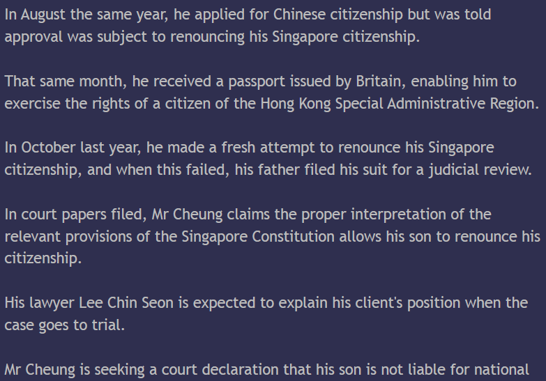 張俊逸 張少偉 55 51 五十 五十一歲 梁嘉麗 姐姐 21 廿一 18 十八 16 十六 1995 一九九五年 國籍 香港 聯合王國 英國 大不列顛及北愛爾蘭 護照 李經雄 ivan 律師 shyster 全職徵兵制 NSF 預備軍 NSman NSmen

18th January 2012 Wednesday

The father of a Hong Kong-born teen is seeking a judicial review after the boy’s bid to renounce his Singapore citizenship was turned down.

The 16-year-old — a Singapore citizen since 1996 - has been told to complete his national service and then apply again to renounce his citizenship within a year of his 21st birthday. All citizens are required to undergo national service on reaching 18, unless they are granted a deferral.

This now appears to have emerged as a test case on whether a minor who is a citizen by registration has the right to renounce his nationality.

At issue is whether the Singapore Constitution was correctly interpreted when the boy’s bid to renounce his citizenship was turned down, according to court papers filed by his father, Mr Cheung Sin Wai.

The case is expected to focus on Articles 124(1) and 124(2) of the Constitution, which relate to citizenship, for clarification by the courts.

Mr Cheung initially named the commissioner of the Immigration and Checkpoints Authority (ICA) and the commander of the Central Manpower Base, which manages national service enlistment, as the defendants. But this was later changed, and the Attorney-General is now the sole defendant.

A pre-trial conference was held in the High Court on Tuesday.

Mr Cheung and his wife, who have three children, became Singapore citizens in 1995. His son was registered as a citizen a year later, but in September 2010, he left for Hong Kong with a year-long exit permit.

Three months later, he notified the ICA that he was renouncing his Singapore citizenship, and returned his passport and identity card. But he was informed that this would not be possible until he completed his national service.

In August the same year, he applied for Chinese citizenship but was told approval was subject to renouncing his Singapore citizenship.

That same month, he received a passport issued by Britain, enabling him to exercise the rights of a citizen of the Hong Kong Special Administrative Region.

In October last year, he made a fresh attempt to renounce his Singapore citizenship, and when this failed, his father filed his suit for a judicial review.

In court papers filed, Mr Cheung claims the proper interpretation of the relevant provisions of the Singapore Constitution allows his son to renounce his citizenship.

His lawyer Lee Chin Seon is expected to explain his client’s position when the case goes to trial.

Mr Cheung is seeking a court declaration that his son is not liable for national service.

He claims the requirement to do national service does not apply to a citizen by registration, and especially in the case of a minor.

Mr Cheung, 56, argues that until his son reaches 21, he will not have all the rights and privileges of citizenship, and therefore cannot be held liable as a full citizen till then.

His two older children are Singapore citizens and the family lives here.

K.C. Vijayan
Liability Hypocrisy 剝削

新加坡：未满廿一岁无权弃公民权--少年不满要求司法检讨

首页•最新・头条・国内・国际・言路•财经•地方•副刊•娱乐•体育•百格・星角攝

国际

日期：二零一一年十一月廿九日周二

作者: admin

加入书签 

分享到:

Google 已关闭此广告

字一

新加坡.未满21岁无权弃公民权.少年不满要求司法检讨

作者: admin

(新加坡29日讯)一名在香港出世的少年要放弃新加坡公民权,可是,新加坡移民与关卡局以他未满21岁为由而拒绝受理,并提醒少年在18岁时得入伍服役;少年不满该局的决定,向高庭申请司法检讨。

为由而拒绝受理,并提醒少年在18岁时得入伍服役;少年不满该局的决定,向高庭申请司法检讨。

少年张俊逸是在本月初通过父亲张少伟(55岁)向高庭提出这项罕见的申请。他由李经雄律师代表,要求法庭检讨移民与关卡局和国防部中央人力局的决定。

欲申请免除服役

张俊逸促请法庭裁定他可以放弃新加坡公民权、他在去年向移民与关卡局表明放弃公民权的通知有效以及他无须服役。

张俊逸在下个月满16岁半,即适龄办理国民服役登记手续。他目前持有国防部发出的出国求学准证,准证在下月30日到期。

须服役。

张俊逸在下个月满16岁半,即适龄办理国民服役登记手续。他目前持有国防部发出的出国求学准证,准证在下月30日到期。

生于香港的张俊逸,因父母张少伟和梁嘉丽(51岁)在1995年1月入籍新加坡而拥有中国和新加坡双重国籍。 他的两个姐姐(目前21岁和18岁)与他父母同时成为新加坡公民。

Google 已关闭此广告

张少伟一家四口在取得新加坡国籍的两个月后回返香港居住,张俊逸在三个月后出世。后者隔年2月取得新加坡公民权,但在香港生活和求学直到2005年10岁时才来新念书。

坡公民权,但在香港生活和求学直到2005年10岁时才来新念书。

张俊逸在去年8月向香港入境事务处申请恢复中国国籍。入境事务处接受他的申请,但条件是他必须出示文件证明他已放弃新加坡国籍。 4个月后,张俊逸向新加坡移民与关卡局表明,他要放弃新加坡公民权。

21岁始有权放弃国籍

然而,移民与关卡局拒绝受理他的申请。该局回复他时引述宪法128(1)节条文说,新加坡公民必须满21岁才能放弃国籍,父母也不得代孩子作主。

移民与关卡局引述宪法128(2)节条文,提醒张俊逸在未放弃公民权前,必须与其他适龄的男性公民一样在

移民与关卡局引述宪法128(2)节条文,提醒张俊逸在未放弃公民权前,必须与其他适龄的男性公民一样在18岁时开始履行国民服役义务。

中央人力局则提议张俊逸申请延后服役,直到他满21岁放弃新加坡国籍。该局表明会考虑他的要求。

然而,张俊逸认为移民与关卡局和中央人力局对宪法解读错误,决定也“不合理和不正当”。

他指出,他是因父母入籍而获得新加坡公民权,并须在满21岁后的一年内放弃其他国籍才能享有新加坡公民的所有权利,所以他不是“百分百”的公民。因此,有关服役的宪法条文不适用于他。

不仅如此,张俊逸也说,当他在去年表明放弃新加坡公民权时未满16岁半,所以也不受限于国民服役征召法令。

李经雄律师在本月中旬把司法检讨申请书传递给代表政府的总检察长,后者有待回应。这起申请定于今天进行审前会议。

宪法专家:“有趣”申请

司法检讨未必成功

新加坡宪法专家陈有利博士受访时形容这是一起“有趣”的申请。 他指出,有关公民权的事件鲜少由法庭审理,因为没有多少人会把这类事件呈堂。

他认为,这起司法检讨申请不一定成功,因为移民与关卡局和中央人力局没有越权行事,也没有任意而为或行为不合理。

他也说,宪法128节看起来是绝对的,任何一个新加坡公民显然只能在满21岁以后才能放弃公民权。

［终］

Zoom: G

排位を採少位(一歲三)