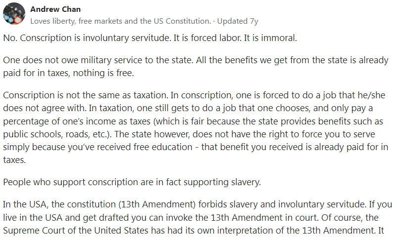 Conscription is Not Tantamount to Taxation NSF Full-Time Reservist NSman NSmen Exploitation Hypocrisy
No. Conscription is involuntary servitude. It is forced labor. It is immoral.
One does not owe military service to the state. All the benefits we get from the state is already paid for in taxes, nothing is free.
Conscription is not the same as taxation. In conscription, one is forced to do a job that he/she does not agree with. In taxation, one still gets to do a job that one chooses, and only pay a percentage of one’s income as taxes (which is fair because the state provides benefits such as public schools, roads, etc.). The state however, does not have the right to force you to serve simply because you’ve received free education - that benefit you received is already paid for in taxes.
People who support conscription are in fact supporting slavery.
In the USA, the constitution (13th Amendment) forbids slavery and involuntary servitude. If you live in the USA and get drafted you can invoke the 13th Amendment in court. Of course, the Supreme Court of the United States has had its own interpretation of the 13th Amendment. It (the Supreme Court) ruled during the Vietnam War that the 13th Amendment does not apply to conscription since such duty is “owed” by the civilian to the state. That interpretation is wrong and hypocritical as nobody owes the state anything once they have paid their taxes (even in taxation citizens still have the right to scrutinize and alter how their tax money is spent). The notion that people owe something or anything to the state is preposterous. Any state that supports that notion is a kleptocracy. Involuntary servitude imposed by the state is still involuntary servitude.
However, you may get a different response from some people who support conscription. They will use fallacies such as “you owe it to your state, because the state provides you with benefits” and “it’s a form of taxation”. These people have no idea that they are actually supporting a kleptocracy where the state steals from you. You have the right to your own life and limb and only you have the right to decide what you wish to work as without the state interfering and stealing from you.
Conscription is also a form of communism/socialism as it is opposed to capitalism and a free market. Countries that claim to have capitalist values while supporting conscription are actually committing hypocrisy as conscription is essentially stealing from the individual to give to the collective. It is taking the autonomy, time, life and limb, of the individual and giving it to the collective. It is where you have no control over your own body and how you choose to use it because the state has conscripted it for the collective.
People who are opposed to conscription are not only doing the moral thing, but are also enabling the free market to take its course in selecting only the best and motivated people for the army whist allowing those who do not want to be in the army to contribute to the economy (and war effort) in their own way.
2nd Second Indochina War French France United States of America Moral Best Subsided