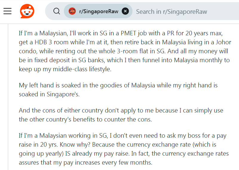 Many years back, my Malaysian classmate got permanent residency (PR) already, bought a resale apartment unit flat (Housing & Development Board) (HDB) for approximately SGD400,000. 

She told me every month instalment about SGD1,500.

Recently got to know she’s renting out her unit for over SGD4,000 whilst simultaneously residing living in JB. Factoring exchange rate, her net rental income is MYR8,500 thereabout. That alone is the equivalent middle income salary in Malaysia, especially in Johore Johor .


Your analogy does not even compare. How is what you mentioned the same as living in a big house in Malaysia (i.e. generally paying for goods & services in MYR) whilst simultaneously drawing wages in SGD, i.e. earning a Singapore (SG) salary?

If I am a Malaysian, I will work in Singapore in a PMET (Professionals, Managers, Executives & Technicians) occupation (job) on a permanent residency (PR) visa for 20 years (two decades) maximum, get a Housing & Development Board (HDB) 3-room (three-room) flat (apartment unit) while I am at it & then retire back in Malaysia living in a Johor (Johore) condominium (condo), while renting out the whole 3-room (three-room) flat (apartment unit) whilst in Singapore.

My left hand is soaked in the goodies of Malaysia while my right hand is simultaneously soaked in Singapore’s.

And the cons drawbacks disadvantages of either country do not apply to me simply because I can simply use the other country’s benefits to counter the cons.

If I am a Malaysian working in Singapore, I do not even need to ask my boss for a pay raise in 20 years two decades. Do you know why? Because the currency exchange rate (which is going up yearly appreciating) IS already my pay raise. In fact, the currency exchange rates MYR vis-à-vis SGD assures that my pay increases every few months.

If I am a Malaysian working in Singapore, I do not even need to ask my boss for a pay raise in 20 years, i.e. two decades. Do you know why? Because the currency exchange rate (which is going up yearly, i.e. consistently appreciating) IS already my pay raise. In fact, the currency exchange rates MYR vis-à-vis SGD assures that my pay increases every few months.

That is PR permanent residency for you.

Down-voted 