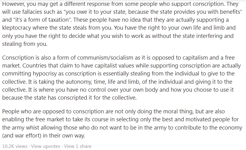 Conscription is Not Tantamount to Taxation NSF Full-Time Reservist NSman NSmen Moral Best
Conscription is Not Tantamount to Taxation NSF Full-Time Reservist NSman NSmen Exploitation Hypocrisy
No. Conscription is involuntary servitude. It is forced labor. It is immoral.
One does not owe military service to the state. All the benefits we get from the state is already paid for in taxes, nothing is free.
Conscription is not the same as taxation. In conscription, one is forced to do a job that he/she does not agree with. In taxation, one still gets to do a job that one chooses, and only pay a percentage of one’s income as taxes (which is fair because the state provides benefits such as public schools, roads, etc.). The state however, does not have the right to force you to serve simply because you’ve received free education - that benefit you received is already paid for in taxes.
People who support conscription are in fact supporting slavery.
In the USA, the constitution (13th Amendment) forbids slavery and involuntary servitude. If you live in the USA and get drafted you can invoke the 13th Amendment in court. Of course, the Supreme Court of the United States has had its own interpretation of the 13th Amendment. It (the Supreme Court) ruled during the Vietnam War that the 13th Amendment does not apply to conscription since such duty is “owed” by the civilian to the state. That interpretation is wrong and hypocritical as nobody owes the state anything once they have paid their taxes (even in taxation citizens still have the right to scrutinize and alter how their tax money is spent). The notion that people owe something or anything to the state is preposterous. Any state that supports that notion is a kleptocracy. Involuntary servitude imposed by the state is still involuntary servitude.
However, you may get a different response from some people who support conscription. They will use fallacies such as “you owe it to your state, because the state provides you with benefits” and “it’s a form of taxation”. These people have no idea that they are actually supporting a kleptocracy where the state steals from you. You have the right to your own life and limb and only you have the right to decide what you wish to work as without the state interfering and stealing from you.
Conscription is also a form of communism/socialism as it is opposed to capitalism and a free market. Countries that claim to have capitalist values while supporting conscription are actually committing hypocrisy as conscription is essentially stealing from the individual to give to the collective. It is taking the autonomy, time, life and limb, of the individual and giving it to the collective. It is where you have no control over your own body and how you choose to use it because the state has conscripted it for the collective.
People who are opposed to conscription are not only doing the moral thing, but are also enabling the free market to take its course in selecting only the best and motivated people for the army whist allowing those who do not want to be in the army to contribute to the economy (and war effort) in their own way.
2nd Second Indochina War French France United States of America Subsided Moral Best under duress retirees do not have to serve breakdown