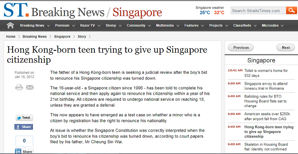 張俊逸 張少偉 55 51 五十 五十一歲 梁嘉麗 姐姐 21 廿一 18 十八 16 十六 1995 一九九五年 國籍 香港 聯合王國 英國 大不列顛及北愛爾蘭 護照 李經雄 ivan 律師 shyster 全職徵兵制 NSF 預備軍 NSman NSmen

18th January 2012 Wednesday

The father of a Hong Kong-born teen is seeking a judicial review after the boy’s bid to renounce his Singapore citizenship was turned down.

The 16-year-old — a Singapore citizen since 1996 - has been told to complete his national service and then apply again to renounce his citizenship within a year of his 21st birthday. All citizens are required to undergo national service on reaching 18, unless they are granted a deferral.

This now appears to have emerged as a test case on whether a minor who is a citizen by registration has the right to renounce his nationality.

At issue is whether the Singapore Constitution was correctly interpreted when the boy’s bid to renounce his citizenship was turned down, according to court papers filed by his father, Mr Cheung Sin Wai.

The case is expected to focus on Articles 124(1) and 124(2) of the Constitution, which relate to citizenship, for clarification by the courts.

Mr Cheung initially named the commissioner of the Immigration and Checkpoints Authority (ICA) and the commander of the Central Manpower Base, which manages national service enlistment, as the defendants. But this was later changed, and the Attorney-General is now the sole defendant.

A pre-trial conference was held in the High Court on Tuesday.

Mr Cheung and his wife, who have three children, became Singapore citizens in 1995. His son was registered as a citizen a year later, but in September 2010, he left for Hong Kong with a year-long exit permit.

Three months later, he notified the ICA that he was renouncing his Singapore citizenship, and returned his passport and identity card. But he was informed that this would not be possible until he completed his national service.

In August the same year, he applied for Chinese citizenship but was told approval was subject to renouncing his Singapore citizenship.

That same month, he received a passport issued by Britain, enabling him to exercise the rights of a citizen of the Hong Kong Special Administrative Region.

In October last year, he made a fresh attempt to renounce his Singapore citizenship, and when this failed, his father filed his suit for a judicial review.

In court papers filed, Mr Cheung claims the proper interpretation of the relevant provisions of the Singapore Constitution allows his son to renounce his citizenship.

His lawyer Lee Chin Seon is expected to explain his client’s position when the case goes to trial.

Mr Cheung is seeking a court declaration that his son is not liable for national service.

He claims the requirement to do national service does not apply to a citizen by registration, and especially in the case of a minor.

Mr Cheung, 56, argues that until his son reaches 21, he will not have all the rights and privileges of citizenship, and therefore cannot be held liable as a full citizen till then.

His two older children are Singapore citizens and the family lives here.

K.C. Vijayan
Liability Hypocrisy 剝削

新加坡：未满廿一岁无权弃公民权--少年不满要求司法检讨

首页•最新・头条・国内・国际・言路•财经•地方•副刊•娱乐•体育•百格・星角攝

国际

日期：二零一一年十一月廿九日周二

作者: admin 组织

加入书签 

分享到:

Google 已关闭此广告

字一

新加坡.未满21岁无权弃公民权.少年不满要求司法检讨

(新加坡29日讯)一名在香港出世的少年要放弃新加坡公民权,可是,新加坡移民与关卡局以他未满21岁为由而拒绝受理,并提醒少年在18岁时得入伍服役;少年不满该局的决定,向高庭申请司法检讨。

为由而拒绝受理,并提醒少年在18岁时得入伍服役;少年不满该局的决定,向高庭申请司法检讨。

少年张俊逸是在本月初通过父亲张少伟(55岁)向高庭提出这项罕见的申请。他由李经雄律师代表,要求法庭检讨移民与关卡局和国防部中央人力局的决定。

欲申请免除服役

张俊逸促请法庭裁定他可以放弃新加坡公民权、他在去年向移民与关卡局表明放弃公民权的通知有效以及他无须服役。

张俊逸在下个月满16岁半,即适龄办理国民服役登记手续。他目前持有国防部发出的出国求学准证,准证在下月30日到期。

须服役。

张俊逸在下个月满16岁半,即适龄办理国民服役登记手续。他目前持有国防部发出的出国求学准证,准证在下月30日到期。

生于香港的张俊逸,因父母张少伟和梁嘉丽(51岁)在1995年1月入籍新加坡而拥有中国和新加坡双重国籍。 他的两个姐姐(目前21岁和18岁)与他父母同时成为新加坡公民。

Google 已关闭此广告

张少伟一家四口在取得新加坡国籍的两个月后回返香港居住,张俊逸在三个月后出世。后者隔年2月取得新加坡公民权,但在香港生活和求学直到2005年10岁时才来新念书。

坡公民权,但在香港生活和求学直到2005年10岁时才来新念书。

张俊逸在去年8月向香港入境事务处申请恢复中国国籍。入境事务处接受他的申请,但条件是他必须出示文件证明他已放弃新加坡国籍。 4个月后,张俊逸向新加坡移民与关卡局表明,他要放弃新加坡公民权。

21岁始有权放弃国籍

然而,移民与关卡局拒绝受理他的申请。该局回复他时引述宪法128(1)节条文说,新加坡公民必须满21岁才能放弃国籍,父母也不得代孩子作主。

移民与关卡局引述宪法128(2)节条文,提醒张俊逸在未放弃公民权前,必须与其他适龄的男性公民一样在

移民与关卡局引述宪法128(2)节条文,提醒张俊逸在未放弃公民权前,必须与其他适龄的男性公民一样在18岁时开始履行国民服役义务。

中央人力局则提议张俊逸申请延后服役,直到他满21岁放弃新加坡国籍。该局表明会考虑他的要求。

然而,张俊逸认为移民与关卡局和中央人力局对宪法解读错误,决定也“不合理和不正当”。

他指出,他是因父母入籍而获得新加坡公民权,并须在满21岁后的一年内放弃其他国籍才能享有新加坡公民的所有权利,所以他不是“百分百”的公民。因此,有关服役的宪法条文不适用于他。

不仅如此,张俊逸也说,当他在去年表明放弃新加坡公民权时未满16岁半,所以也不受限于国民服役征召法令。

李经雄律师在本月中旬把司法检讨申请书传递给代表政府的总检察长,后者有待回应。这起申请定于今天进行审前会议。

宪法专家:“有趣”申请

司法检讨未必成功

新加坡宪法专家陈有利博士受访时形容这是一起“有趣”的申请。 他指出,有关公民权的事件鲜少由法庭审理,因为没有多少人会把这类事件呈堂。

他认为,这起司法检讨申请不一定成功,因为移民与关卡局和中央人力局没有越权行事,也没有任意而为或行为不合理。

他也说,宪法128节看起来是绝对的,任何一个新加坡公民显然只能在满21岁以后才能放弃公民权。

［终］

Zoom: G
排位を採少位(一歲三)