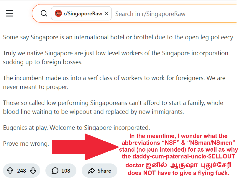 Comprehensive Economic Cooperation Agreement (CECA) with India (South Asia)

Singapore is not a country.

From what I see, the incumbent runs Singapore like a gigantic corporation. Singapore is not a country but a megalithic corporate aka Singapore INC.

When you are not competent enough, they import foreigners to replace you.

So many rules and regulations that snuff out local entrepreneurs and businesses while open leg welcome foreign companies.

You study so hard but are denied at local universities. Meanwhile some CECA gets a well paid job with fake degrees. Even heard of some employers preferring to employ Malaysians for executive and management positions instead of Singaporeans. (White-collar positions or roles) Malaysian Professionals, managers, executives & technicians (PMETs) in Singapore 

When you reach a certain age, you are no longer an optimised revenue generating unit for the Singapore corporation

Quite a handful of landlords are rich people that are new citizens from China and India. They rent to locals at an exhorbitant rate. Now more Malaysians are starting to buy up local coffeeshops and rename them to Kedai XYZ...

We are never seen as citizens with feelings and emotions but mere economic units. Once you are $inefficient$ for the Singapore INC, a foreigner will come to replace you.

Some say Singapore is an international hotel or brothel due to the open leg poLeecy (policy pun).

Truly we native Singapore are just low level workers of the Singapore incorporation sucking up to foreign bosses.

The incumbent made us into a serf class of workers to work for foreigners. We are never meant to prosper.

Those so-called low performing Singaporeans canbot afford to start a family, whole blood line waiting to be wipeout and replaced by new immigrants.

Eugenics at play. Welcome to Singapore incorporated.

Prove me wrong. National Service Constrictions Conscription Lifelong Reservist Liability

Let us build a Singapore dream that is inclusive. 

Including for our foreigners who came here for a better opportunity and to pledge allegiance to Singapore. As 許連鏇 (amy khor) once said, Singaporeans can always pack up and leave. Unquote if they do not like Singapore

Especially to all you national service conscripts lifelong reservist boys, you guys learn how to pack stuff, be it field pack, national day parade fun pack, Covid masks and kits, you guys should be able to pack up & leave. ndp Covid-19 Pandemic 

But please serve your full-time conscription (NSF) before you leave because most first generation permanent residents (PRs) do not need to serve. Lifelong reservist liability NSman NSmen Hypocrisy Slavery Pick-&-Mix what looks good professionalism does not equate with patriotism city, not country

It is your duty to do it because you are born as a male Singapore citizen, i.e. with 器官 男性生殖系統 陰莖和睪丸 in-between your legs regardless of your nuclear family’s socio-economic status as well as how many male children, i.e. sons your parents conceive. If you do not want then maybe consider chopping it off and do not procreate (not like you can with this high cost of living as well as poor job security).

Lampah Lanjiao 

Singapore is an island to make money that is why there are so many foreigners coming here, i.e. Singapore is merely an international i.e. global or “world” city to them & not a country at all, like to காசிவிஸ்வநாதன் கா கே சண்முகம் as well as doctor & bastard & father and paternal uncle sell-out ஜனில் ஆருஷா புதுச்சேரி individualistic vested self-centred interests 印度 Comprehensive Economic Cooperation Agreement (CECA) 王瑞傑 people party against pap action definition uninclusive Subcontinent pick-&-mix hypocrisy Less Choices Options Means More Virtue Conscripts Reservist Liability Allowance Pittance nine-month long passport SGD75,000 州府仔﹝JHK﹞ Professionals, Managers, Executives & Technicians (PMETs) & Race to the Bottom rentier capitalism crony city-state

Stealing Lunches & Citizen Unemployment Rate Tuesday, 2 May 2017 Chris Kuan If foreigners are stealing our lunch, one supposes that Prime Minister Lee Hsien Loong’s government has licensed them to do so. Or is this wrong? Furthermore, our young men spend nearly two years keeping them safe stealing our lunches. On the other hand, can’t see any foreign governments licensing us to steal their citizens’ lunches, can you?
And talking about stealing our lunch. We now have direct evidence of the true employment picture for Singapore.
Diving deep into Ministry of Manpower (MOM)’s latest statistics to come up with this:

Overall Unemployment Rate – 2.3%,
Unemployment Rate for Residents (Permanent Residents [PRs] + Citizens) – 3.2%
Citizen Unemployment – 3.5%

Mandatory conscription national service reservist liability hypocrisy NSF NSman NSmen hyper-competitive Repression

In the meantime, I wonder what the abbreviations “NSF” & “NSman/NSmen” stand (no pun intended) for as well as why the daddy-cum-paternal-uncle-$ELLOUT doctor ஜனில் ஆருஷா புதுச்சேரி does NOT have to give a flying fu¢k. Fuck sellout less options or choices equals = more virtue nine-month long passport 9 bond overseas residence living SGD75,000