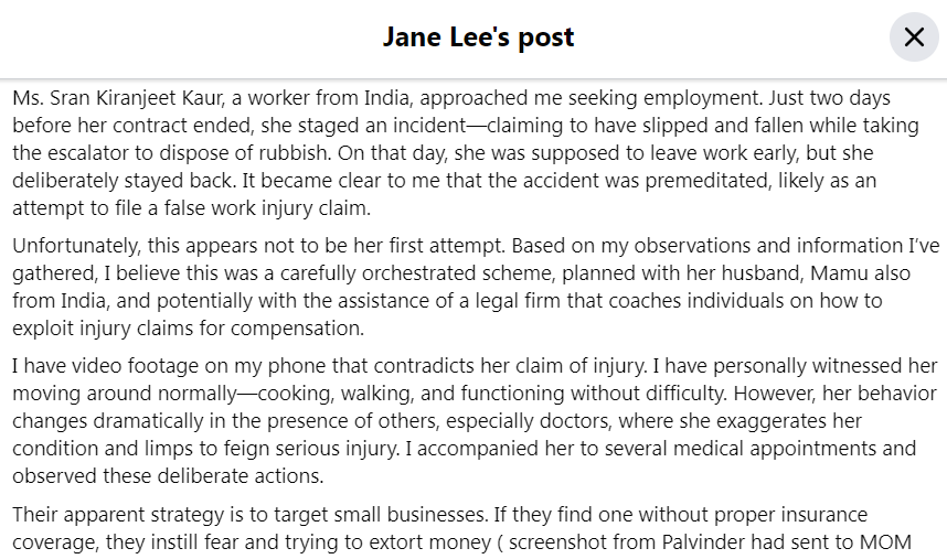 Jane Seat Yee Lee’s Last Facebook Post Friday, 18th July 2025  Sumo Salad Holland Village Singapore Police Force (SPF) Mysterious Death thorough investigation last victim Ministry of Manpower MOM Singapore 印度 剝削 中小企業 商業 SMEs collusion comas shysters lawyers ਸਰਨ ਕਿਰਨਜੀਤ ਕੌਰ मामू family husband two children left

Never Imagined Act Deceit for Sake of money exploitation foreign trash talent South Asian A businesswoman in Singapore, Jane Lee Seat Yee, suddenly died on Saturday, a day after publicly accusing an Indian employee Sran Kiranjeet Kaur of faking a workplace injury to claim compensation in a social media post. Lee was reportedly a quadragenarian (40s) and is survived by two children.

Lee, who owned a local food outlet, Sumo Salad (now rebranded as Sumo Well), had posted a detailed note on Facebook describing what she believed was a fraudulent scheme.

In her Facebook post, Lee accused that the employee had staged an incident just two days before her employment contract ended.

“Ms. Sran Kiranjeet Kaur, a worker from India, approached me seeking employment. Just two days before her contract ended, she staged an incident — claiming to have slipped & fallen while taking the escalator to dispose of rubbish,” the post read.

She claimed that it was not Kaur’s first attempt of trying to claim false injury. “Unfortunately, this appears not to be her first attempt. Based on my observations and information I have gathered, I believe this was a carefully orchestrated scheme, planned with her husband, Mamu also from India, and potentially with the assistance of a legal firm that coaches individuals on how to exploit injury claims for compensation.”

She claimed she had close circuit television (CCTV) footage to prove her allegations. “I have video footage on my phone that contradicts her claim of injury. I have personally witnessed her moving around normally — cooking, walking, and functioning without difficulty. However, her behaviour changes dramatically in the presence of others, especially doctors, where she exaggerates her condition & limps to feign serious injury. I accompanied her to several medical appointments and observed these deliberate actions.”

“Their apparent strategy is to target small businesses. If they find one without proper insurance coverage, they instil fear and trying to extort money (screenshot from Palvinder had sent to Ministry of Manpower (MOM) injury officer Dorathy Teng) from the business owners. If the business is insured, they aim for higher pay-outs by encouraging more serious injury claims, fabricating permanent disabilities so to receive a big lump sum from Insurance company,” the post read.

“I feel extremely unfortunate to have encountered this situation. I am deeply saddened — for myself, my husband, and our dedicated staff — that because of an unfortunate gap in our insurance coverage, we are now being targeted by what I believe to be a fraudulent scheme,” she added.

Kalai Parames Uncle Phoon Jeffi Ah Mai Michelle Victor transferred money start business unwavering dedication token appreciation loyalty hard work dexterity friends fellow business owners SMEs dear staff sorry difficult situation personal note letter computer laptop fabricating feigning physical mental injuries 

Well Or /

Well Or /