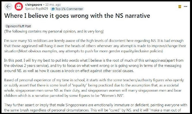 Where I believe it goes wrong with the NS narrative
Opinion Fluff Post
(The following contains my personal opinion, and is very long)
I’m sure many SG redditors are keenly aware of the high levels of discontent here regarding NS. It is bad enough that those aggrieved will hang it over the heads of others whenever any attempt is made to improve/change their situation(Most obvious examples, any attempts to push for more gender equality/inclusive policies)
In this post, I will try my best to put into words what I believe is the root of much of this unhappiness(apart from the obvious 2 years service), and try to focus on what went wrong or is going wrong in terms of the messaging around NS, as well as how it causes a knock-on effect against other social causes.
Based of personal experience of my time in school, it starts with the some teachers/authority figures who openly or subtly assert that there is some level of “equality” being practiced due to the assumption that, as a societal whole, singaporean men serve NS as their duty, and singaporean women will marry singaporean men and bear children which is a narrative parroted by some figures to be “Women’s NS”.
They further assert or imply that male Singaporeans are emotionally immature or deficient, painting everyone with the same brush regardless of personal circumstances. This will be “cured” by NS, and it will “make a man out of you”. At this point, I’m sure that some eyebrows are raised internally, after all, does that mean that men of other places are not “men”? Are we specially “immature” or “undeserving” of our place in our country till we have gone through this “rite of passage”?
All this within the context of the already harrowing Singapore education system that is known to be one of the most stressful in the world. We are all taught around this time that the only place we deserve is the one we carve out for ourselves. No one is going to help us up if we fall, no one is going to save us if we screw up.
This continues once NS starts, with the pushing of the belief that all the suffering and sacrifices the men go through will be “worth it” as this service is a form of contribution to a society that they will fully partake in (which implies, subtly or not so subtly, a wife, nice job, a nice 4-5 room BTO by the time you’re in your late 20s early 30s etc.) in a country they can happily call their own.
And then NS is done, you’re given a little ceremony, and off you go. Some will continue on to university, others to work.
This is where things start to fall apart for a significant number of these people. Many will realise that there is little to no actual “benefit” directly derived from their service. They still have to participate in a fully open and globalised economy, with and in many instances against others who are just as able, or more capable than them. What grieves them even more are many stories of hiring discrimination from managers/HRs of other nationalities, who take advantage of their country’s relatively open economic system to bing in kin and countrymen into many high paying and comfortable white collar jobs.
A large number of Singaporeans have also been polled to have never even dated before.
https://www.todayonline.com/singapore/online-dating-singles-singapore-never-dated-survey-2015846
This would cause another dent in the narrative that these people have been brought up by. Without a partner, there is no possibility of applying for a BTO until you’re almost middle aged.
This feeling of exclusion worsens when the real or perceived social phenomenon of Singaporean women being able to marry foreign grooms, and still having their family fully getting the privileges of citizenship/residence.
https://www.straitstimes.com/singapore/more-singaporean-women-marrying-foreign-grooms
Most of these families will have essentially no members of the family serving a single day, and will still receive full benefits, rights and protections under Singapore law, assuming they choose to reside in Singapore.
In terms of housing, apart from being excluded from the coveted HDB BTO scheme as mentioned, almost none of them will be able to afford a home in their own country either, with average condominium prices around $2 million dollars. The same goes for owning cars, which many see as part of natural next step in fulfilling their ambitions in this country.
So if you can imagine, now you’re a man who’s been told that their mandatory “rite of passage” that was supposed to “turn you into men” and usher you into a fulfilling life in your own country, and are now faced with one or more of the above. Many have no wife, no children, no house, no car. They don’t even have any specific government “privileges” to help them if they can’t find a job or advance their position in life for their service.
This is the crux of the problem. Now you’ve got a whole bunch of unhappy people who feel cheated of a life they were “promised”. They’re not going to be able to easily swallow societal or governmental pushes for gender equality, because they feel they’ve already been treated must unequally. Never mind that many of the issues that these initiatives seek to tackle are real and legitimate issues that many women face in their lives.
The problem also lies in these people, who channel their unhappiness and vitriol to women who have had no part in the broken promises or the suffering their going through (and no, some stupid comment made by some schoolgirl on NS handpicked to be in a street interview video made with the objective of going viral doesn’t count).
They are not able to see that many perceived injustices they have gone through are perpetrated by powerful men part of Singapore’s social elite. These are the people who, knowingly or unknowingly, perpetuate a structural belief that there would be some social benefit to the 2 years served that would outweigh its service, when in actuality they have failed in their duty to implement real laws and initiatives to make service “worth it” and be recognised.
One man serves his 2 years, and goes home to a landed estate. The other serves his two years and goes home to a rental flat with 3 generations staying together. Both are taught to believe that their service is to benefit their future.
I believe that those in power MUST come to terms with the reality that the continued perpetuation of this narrative is harmful not only to those that have to serve, but also to those that have to live with those that serve. A country that has a significant proportion of its citizens go about life in the belief that they have been fucked will soon realise that their frustrations will be “heard” one way or another, and when it does, it is not likely to be pleasant.
Change must be made to be honest to those who are about to serve that it is a straight sacrifice, with no real benefit directly tied to its service, to allow those that are put through it to have an honest reality of what being done to them. Only then can there be some level of accountability between those that serve NS and those that most benefit from it.
TLDR: Please change how NS is presented, how it’s being done now, either knowingly or by wilful ignorance, is not good for our country.
HDB Housing & Development Board Built to Order Apartment Unit 35 Age Brazen Hypocrisy own Rooms