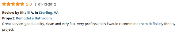 Review by Khalil A. in Sterling, VA Project: Remodel a Bathroom Great service, good quality, clean and very fast. very professionals i would recommend them definitely for any project.