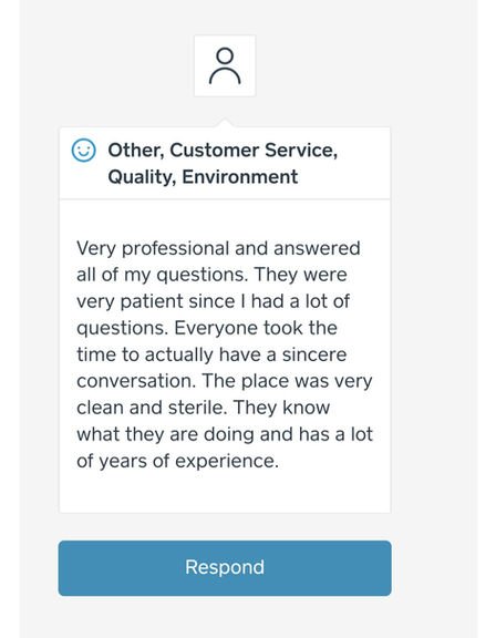 Customer review: "Very professional and answered all of my questions. They were very patient since I had a lot of questions. Everyone took the time to actually have a sincere conversation. The place was very clean and sterile. They Know what they are doing and has a lot of years of experience."