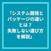 「システム開発とパッケージの違いとは？失敗しない選び方を解説」