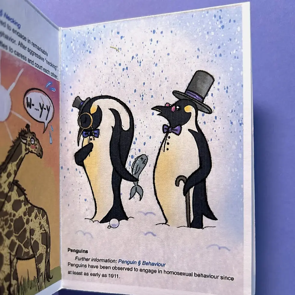 Photograph providing a sneak peak of the zines contents. One page depicts two penguins, dressed in top hats, monocles and bow ties. One is bashfully offering the other a fish as a romantic gesture. The caption below - an excerpt pulled from the wikipedia article- reads: "Penguins have been observed to engage in homosexual behaviour since at least as early at 1911" 