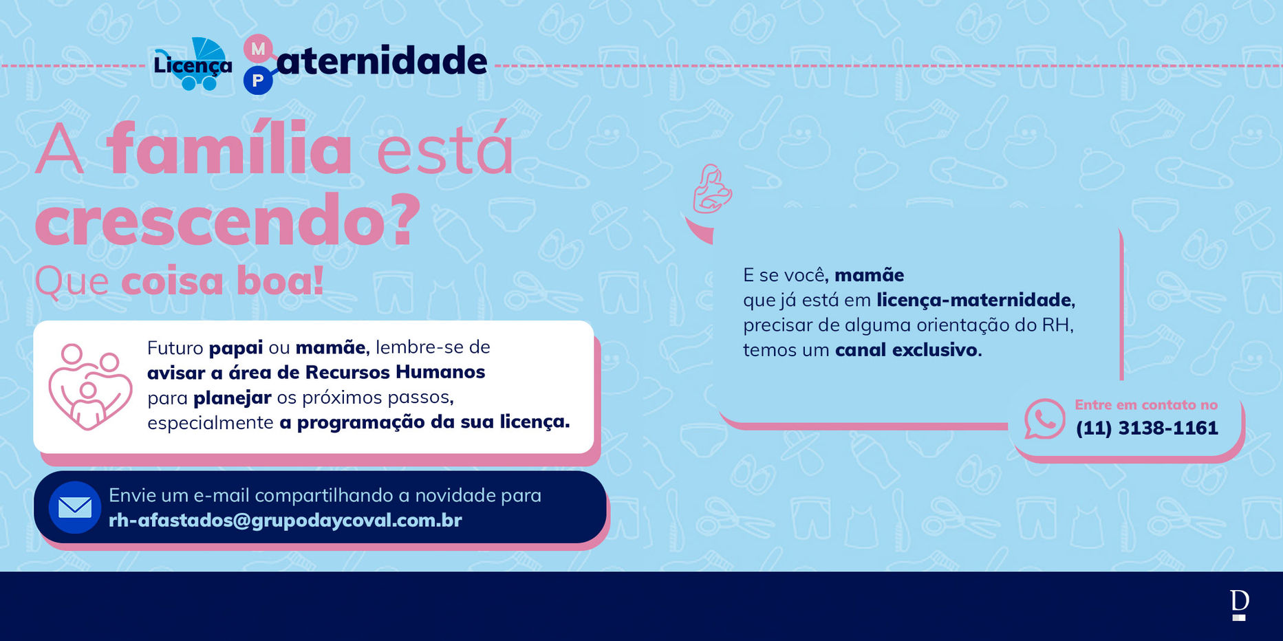 Peça de comunicação interna do Banco Daycoval sobre licença-maternidade e licença-paternidade. O layout tem fundo azul-claro com ícones de itens infantis e texto principal em rosa e azul: “A família está crescendo? Que coisa boa!”. O material orienta colaboradores a informar o RH sobre a chegada de um bebê para planejar a licença, destacando o e-mail rh-afastados@grupodaycoval.com.br
e o telefone (11) 3138-1161 para contato. Design visual leve, com ícones de família e bebê, reforçando cuidado, acolhimento e proximidade institucional.