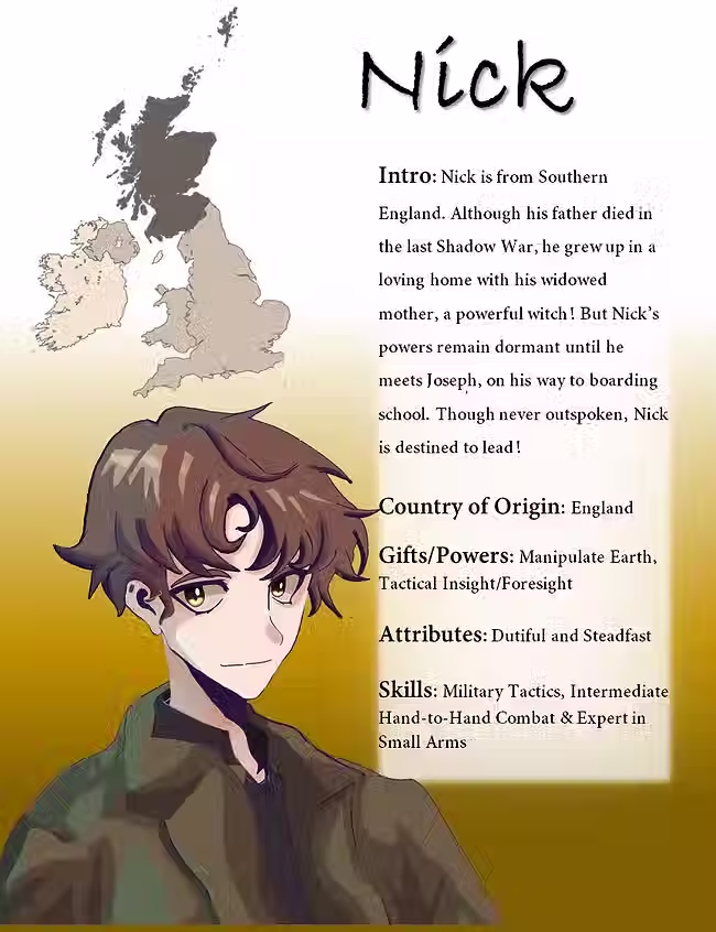 
At the top right corner is Nick's name in large black font. Next to his name is a graphic image of England.

 

To the right of the page is the following text: Intro: Nick is from Southern England. Although his father died in the last Shadow War, he grew up in a loving home with his widowed mother, a powerful witch! But Nick’s powers remain dormant until he meets Joseph, on his way to boarding school. Though never outspoken, Nick is destined to lead!
Country of Origin: England
Gifts/Powers: Manipulate Earth, Tactical Insight/Foresight
Attributes: Dutiful and Steadfast
Skills: Military Tactics, Intermediate Hand-to-Hand Combat & Expert in Small Arms

 

To the left is the text is an anime concept artwork of the character. Nick has ivory skin and is wearing a black oversized dark olives colored jacket. His lips are in a flat line as he looks directly at the viewer. His mop of brown hair falls down low enough to cover his eyebrows to cast a shadow over his hooded hazel eyes.