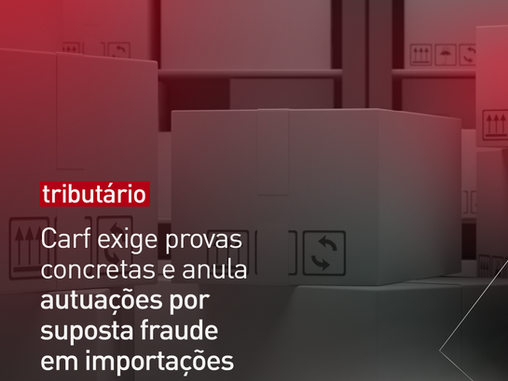 Carf exige provas concretas e anula autuações por suposta fraude em importações