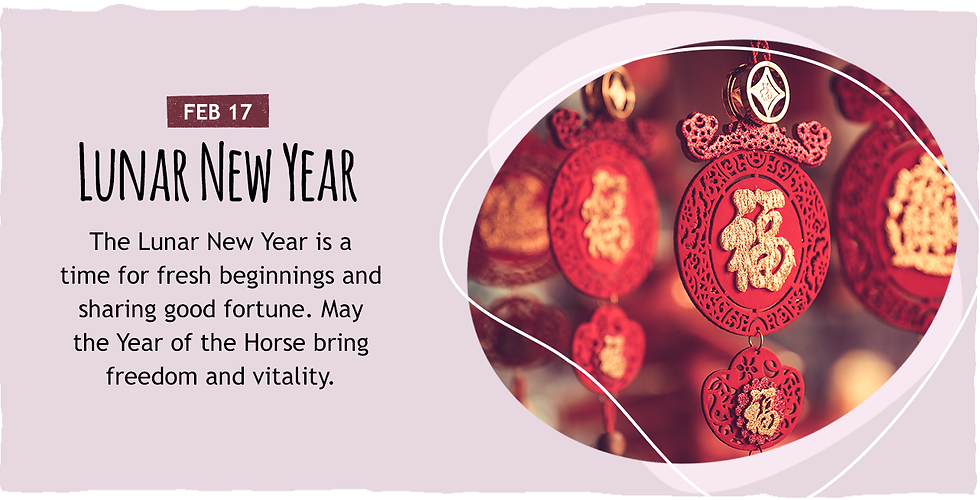 February 17: Lunar New Year. The Lunar New Year is a time for fresh beginnings and sharing good fortune. May the Year of the Horse bring freedom and vitality.