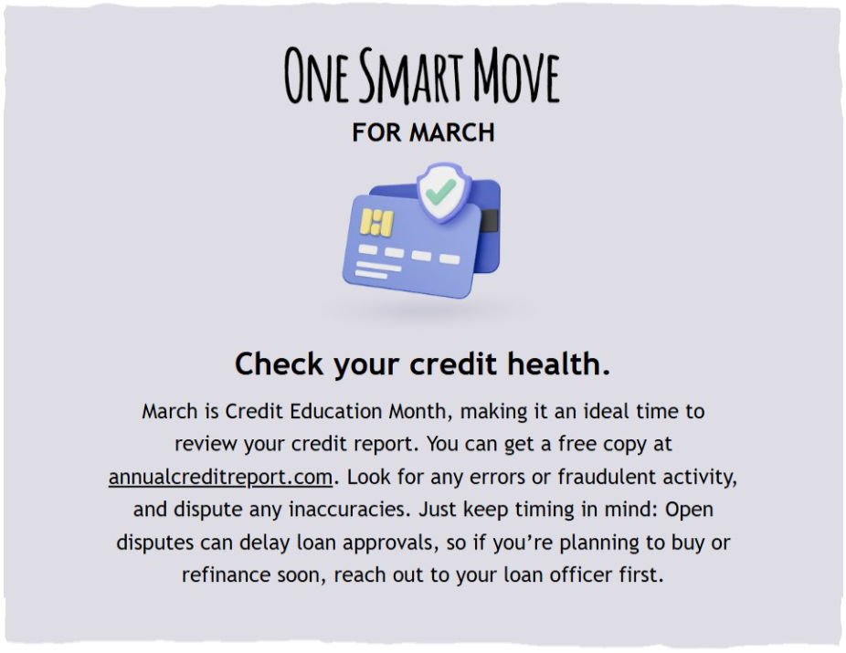 One Smart Move for March. Check your credit health. March is Credit Education Month, making it an ideal time to review your credit report. You can get a free copy at annualcreditreport.com. Look for any errors or fraudulent activity, and dispute any inaccuracies. Just keep timing in mind: Open disputes can delay loan approvals, so if you're planning to buy or refinance soon, reach out to your loan officer first.