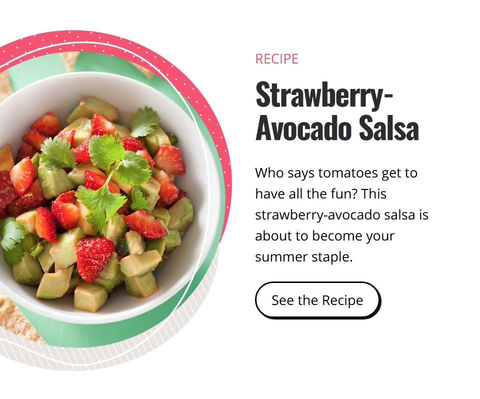 Recipe. Strawberry-Avocado Salsa. Who says tomatoes get to have all the fun? This strawberry-avocado salsa is about to become your summer staple. Click here to watch the video.