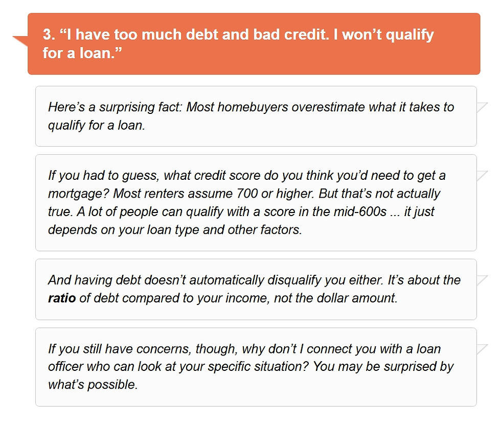 3.	“I have too much debt and bad credit. I won’t qualify for a loan.”
Here’s a surprising fact: Most homebuyers overestimate what it takes to qualify for a loan. 
If you had to guess, what credit score do you think you’d need to get a mortgage? Most renters assume 700 or higher. But that’s not actually true. A lot of people can qualify with a score in the mid-600s… it just depends on your loan type and other factors. 
And having debt doesn’t automatically disqualify you either. It’s about the ratio of debt compared to your income, not the dollar amount.
If you still have concerns, though, why don’t I connect you with a loan officer who can look at your specific situation? You may be surprised by what’s possible. 