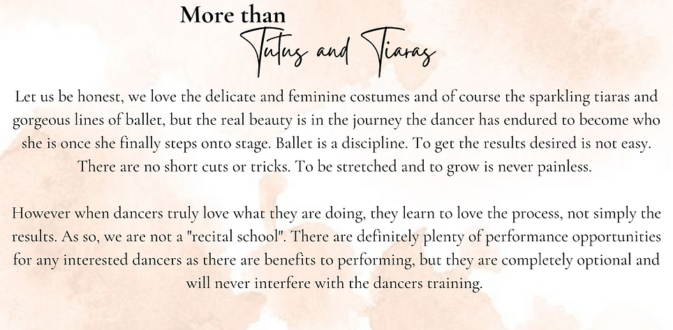 Let us be honest, we love the delicate and feminine costumes and of course the sparkling tiaras and gorgeous lines of ballet, but the real beauty is in the journey the dancer has endured to become who she is once she finally steps onto stage. Ballet is a discipline. To get the results desired is not easy. There are no short cuts or tricks. To be stretched and to grow is never painless. 
 
However when dancers truly love what they are doing, they learn to love the process, not simply the results. As so, we are not a "recital school". There are definitely plenty of performance opportunities for any interested dancers as there are benefits to performing, but they are completely optional and will never interfere with the dancers training. 