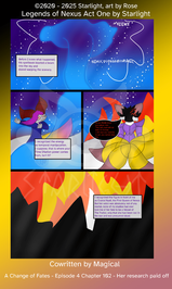 # Chapter 102
Panel 1: A beam of magic shoots into the sky as Luna narrates, "Before I knew what happened, his spellbook blasted a beam into the sky and started warping the scenery."

Panel 2: The magic wave washes over her, causing her to flinch, "I recognized the energy as temporal manipulation. I suppose that is where your Time Dilation power comes from, isn't it?"

Panel 3: Crystal Nyali stands with her back to them and speaks, though her speech bubble is black with red text, "So you finally know your place, runt. This cat's seal will not hold me forever. I will raze your species to ash, you can't stop me."

Panel 4: The flames of a burning kingdom that 'Crystal' is overlooking, "I recognized the person in front of me as Crystal Nyali, the First Queen of Nexus. But her voice was absolutely not of any mortal, none of my studies had ever told me of her fate to be a Vessel of the Traitor, only that she had been lost in the war and was presumed dead."