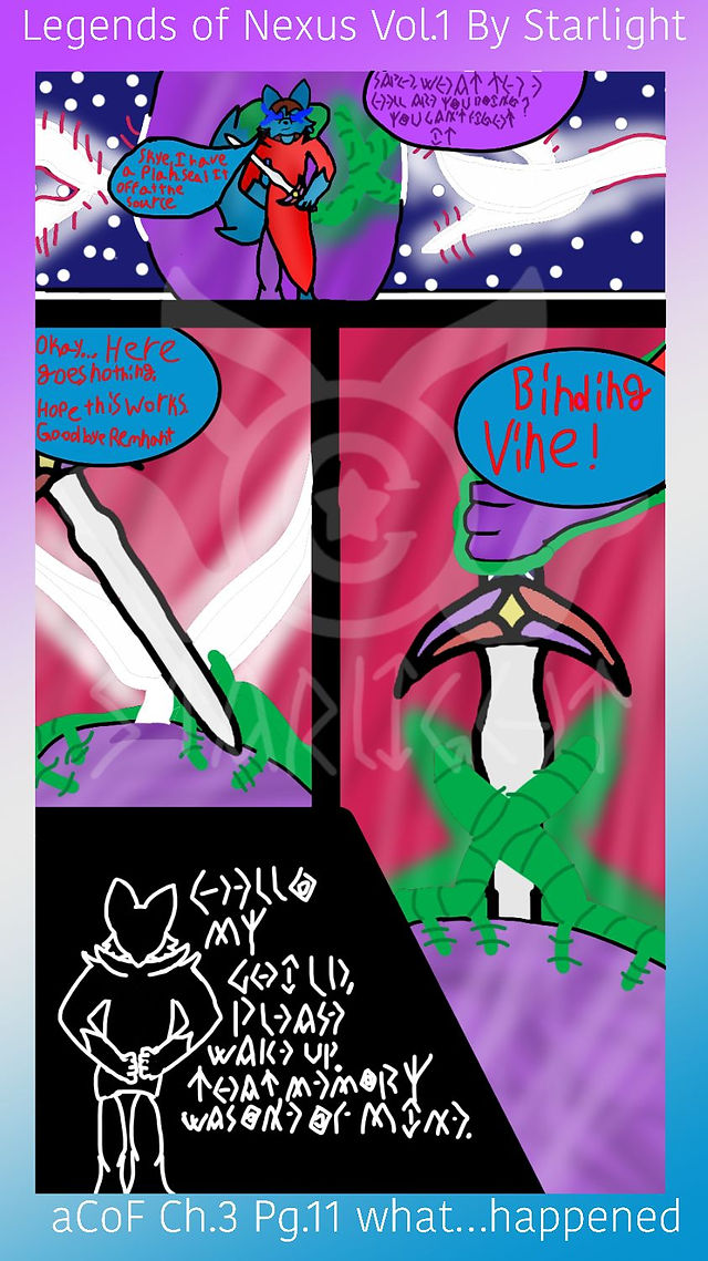 # Page 11

Panel 1: Skye is making a shield around Sapphron as they plan how to get outof this scenario. 
Skye: "Sapph, what the hell are you doing? You dan't fight it!"
Sapph: "Skye, I have a plan. Seal it off at the source."

Panel 2: Sapphron begins sliding his blade into a crack in the stones. "Okay...here goes nothing. Hope this works. Goodbye, Remnant."

Panel 3: Vines start growing around the stone and sword as Sapphron manipulates them with his power. "Binding Vine!"

Panel 4: Sapphron is standing with his arms behind his back, facing away from Rose, "Hello, my child. Please wake up. That memory was one of mine."
