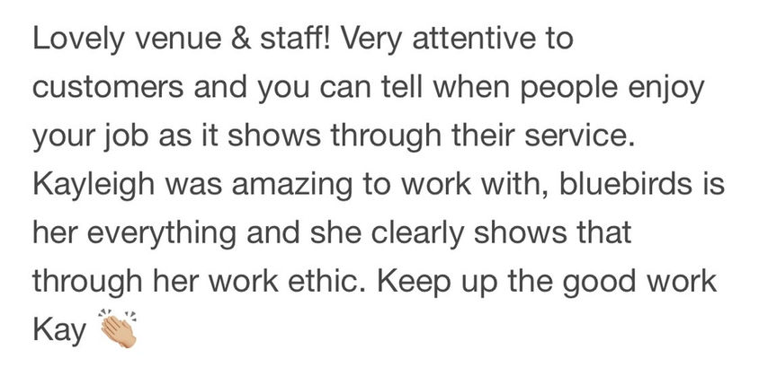 Lovely venue & staff! Very attentive to customers and you can tell when people enjoy your job as it shows through their service. Kayleigh was amazing to work with, bluebirds is her everything and she clearly shows that through her work ethic. Keep up the good work Kay