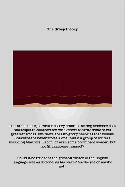 The Group theory
This is the multiple writer theory. There is strong evidence that
Shakespeare collaborated with others to write some of his
greatest works, but there are also group theories that believe
Shakespeare never wrote alone. Was it a group of writers
including Marlowe, Bacon, or even some prominent women, but
not Shakespeare himself?
Could it be true that the greatest writer in the English
language was as fictional as his plays? Maybe yes or maybe
not!