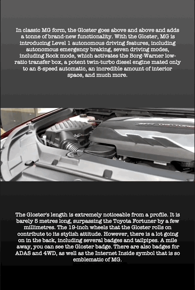 In classic MG form, the Gloster goes above and above and adds a tonne of brand-new functionality. With the Gloster, MG is introducing Level 1 autonomous driving features, including autonomous emergency braking, seven driving modes, including Rock mode, which activates the Borg-Warner low- ratio transfer box, a potent twin-turbo diesel engine mated only to an 8-speed automatic, an incredible amount of interior space, and much more.
The Gloster's length is extremely noticeable from a profile. It is barely 5 metres long, surpassing the Toyota Fortuner by a few millimetres. The 19-inch wheels that the Gloster rolls on contribute to its stylish attitude. However, there is a lot going on in the back, including several badges and tailpipes. A mile away, you can see the Gloster badge. There are also badges for ADAS and 4WD, as well as the Internet Inside symbol that is so emblematic of MG.