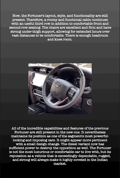 Now, the Fortuner's layout, style, and functionality are still present. Therefore, a roomy and functional cabin continues with an useful third row in addition to comfortable front and second-row seating. The chairs are excellent and firm and have strong under-thigh support, allowing for extended hours over vast distances to be comfortable. There is enough headroom and knee room.
All of the incredible capabilities and features of the previous Fortuner are still present in the new one. It nevertheless maintains its position as one of the segment's most powerful- looking and imposing cars. It might appear more pertinent with a small design change. The diesel variant now has sufficient power to destroy the opposition as well. The Fortuner is not the most luxurious or comfortable car to live with, but its reputation as a vehicle that is exceedingly dependable, rugged, and strong will always make it highly coveted in the Indian market.