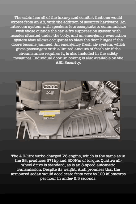 The cabin has all of the luxury and comfort that one would expect from an A8, with the addition of security hardware. An intercom system with speakers lets occupants to communicate with those outside the car, a fre suppression system with nozzles situated under the body, and an emergency evacuation system that allows occupants to blast the door hinges if the doors become jammed. An emergency fresh air system, which gives passengers with a limited amount of fresh air if the circumstance requires it, is also included in the safety measures. Individual door unlocking is also available on the A8L Security.
The 4.0-litre turbo-charged V8 engine, which is the same as in the S8, produces 571hp and 800Nm of torque. Quattro all- wheel drive is standard, as is an 8-speed automatic transmission. Despite its weight, Audi promises that the armoured sedan would accelerate from zero to 100 kilometres per hour in under 6.3 seconds.