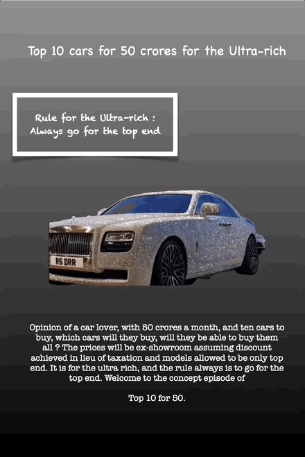 Top 10 cars for 50 crores for the Ultra-rich
Rule for the Ultra-rich : Always go for the top end
Opinion of a car lover, with 50 crores a month, and ten cars to buy, which cars will they buy, will they be able to buy them all ? The prices will be ex-showroom assuming discount achieved in lieu of taxation and models allowed to be only top end. It is for the ultra rich, and the rule always is to go for the top end. Welcome to the concept episode of
Top 10 for 50.