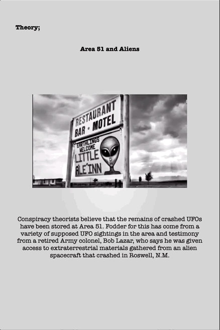 Theory;
Area 51 and Aliens
Conspiracy theorists believe that the remains of crashed UFOs
have been stored at Area 51. Fodder for this has come from a
variety of supposed UFO sightings in the area and testimony
from a retired Army colonel, Bob Lazar, who says he was given
access to extraterrestrial materials gathered from an alien
spacecraft that crashed in Roswell, N.M.