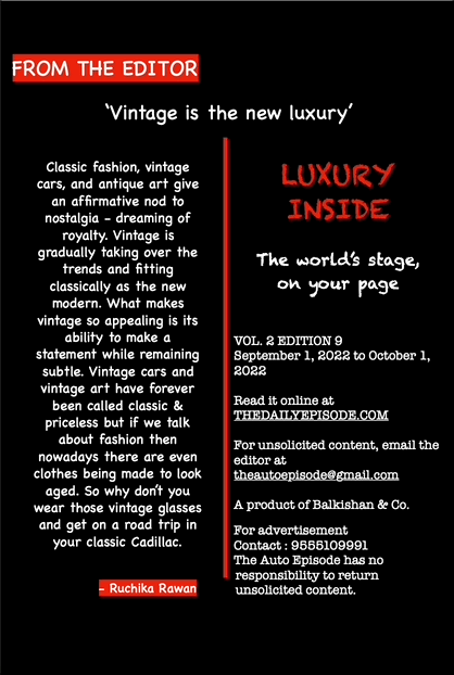 FROM THE EDITOR
- Ruchika Rawan
‘Vintage is the new luxury’ LUXURY
INSIDE
The world’s stage,
on your page
VOL. 2 EDITION 9
September 1, 2022 to October 1,
2022
Read it online at
THEDAILYEPISODE.COM
For unsolicited content, email the
editor at
theautoepisode@gmail.com
A product of Balkishan & Co.
For advertisement
Contact : 9555109991
The Auto Episode has no
responsibility to return
unsolicited content.
Classic fashion, vintage
cars, and antique art give
an affirmative nod to
nostalgia - dreaming of
royalty. Vintage is
gradually taking over the
trends and fitting
classically as the new
modern. What makes
vintage so appealing is its
ability to make a
statement while remaining
subtle. Vintage cars and
vintage art have forever
been called classic &
priceless but if we talk
about fashion then
nowadays there are even
clothes being made to look
aged. So why don’t you
wear those vintage glasses
and get on a road trip in
your classic Cadillac.