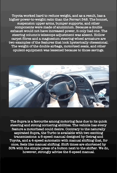Toyota worked hard to reduce weight, and as a result, has a higher power-to-weight ratio than the Ferrari 348. The bonnet, suspension upper arms, bumper supports, and other components were made of aluminium. Because a double exhaust would not have increased power, it only had one. The steering column's telescope adjustment was absent. Hollow carpet fibres and a magnesium steering-wheel armature are two examples of the features that look hysterically obsessional. The weight of the double airbags, motorised seats, and other opulent equipment was lessened because to those savings.
The Supra is a favourite among motoring fans due to its quick steering and strong cornering abilities. The vehicle has every feature a motorhead could desire. Contrary to the naturally aspirated Supra, the Turbo is available with two exciting transmissions: a 6-speed manual designed by Getrag and Toyota, and a 4-speed automatic with manual shifting that, for once, feels like manual shifting. Shift times are shortened by 30% with the simple press of a button next to the shifter. We do, however, strongly advise the 6-speed manual.