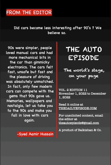 FROM THE EDITOR
Did cars become less interesting after 90’s ? We believe so.
90s were simpler, people loved manual cars and had more mechanical bits in the car than gimmicky electronics. The cars felt fast, unsafe but fast and the pleasure of driving was absolutely unmatched. In fact, only few modern cars can compete with the gems that 90s gave us. Memories, wallpapers and nostalgia, let us take you to the 90s and make you fall in love with cars again.
-Syed Aamir Hussain
THE AUTO EPISODE
The world’s stage, on your page
VOL. 2 EDITION 11
November 1, 2022 to December 1, 2022
Read it online at THEDAILYEPISODE.COM
For unsolicited content, email the editor at theautoepisode@gmail.com
A product of Balkishan & Co.
