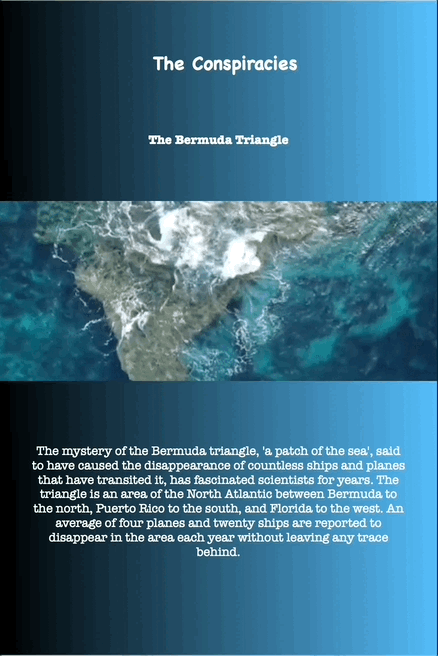 The Conspiracies The Bermuda Triangle
The mystery of the Bermuda triangle, 'a patch of the sea', said
to have caused the disappearance of countless ships and planes
that have transited it, has fascinated scientists for years. The
triangle is an area of the North Atlantic between Bermuda to
the north, Puerto Rico to the south, and Florida to the west. An
average of four planes and twenty ships are reported to
disappear in the area each year without leaving any trace
behind.