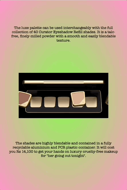 The luxe palette can be used interchangeably with the full
collection of 40 Curator Eyeshadow Refill shades. It is a talcfree, finely-milled powder with a smooth and easily blendable
texture.
The shades are highly blendable and contained in a fully
recyclable aluminium and PCR plastic container. It will cost
you Rs 14,100 to get your hands on luxury cruelty-free makeup
for "her going out tonight".
