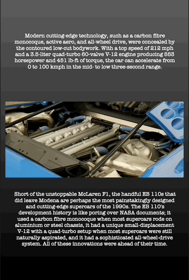 Modern cutting-edge technology, such as a carbon fibre monocoque, active aero, and all-wheel drive, were concealed by the contoured low-cut bodywork. With a top speed of 212 mph and a 3.5-liter quad-turbo 60-valve V-12 engine producing 553 horsepower and 451 lb-ft of torque, the car can accelerate from 0 to 100 kmph in the mid- to low three-second range.
Short of the unstoppable McLaren F1, the handful EB 110s that did leave Modena are perhaps the most painstakingly designed and cutting-edge supercars of the 1990s. The EB 110's development history is like poring over NASA documents; it used a carbon fibre monocoque when most supercars rode on aluminium or steel chassis, it had a unique small-displacement V-12 with a quad-turbo setup when most supercars were still naturally aspirated, and it had a sophisticated all-wheel-drive system. All of these innovations were ahead of their time.