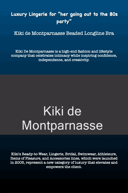Luxury Lingerie for “her going out to the 80s party”
Kiki de Montparnasse Beaded Longline Bra
Kiki De Montparnasse is a high-end fashion and lifestyle company that celebrates intimacy while inspiring confidence, independence, and creativity.
Kiki's Ready-to-Wear, Lingerie, Bridal, Swimwear, Athleisure, Items of Pleasure, and Accessories lines, which were launched in 2005, represent a new category of luxury that elevates and empowers the client.