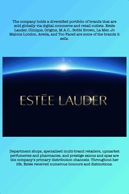 The company holds a diversified portfolio of brands that are sold globally via digital commerce and retail outlets. Estée Lauder, Clinique, Origins, M.A.C., Bobbi Brown, La Mer, Jo Malone London, Aveda, and Too Faced are some of the brands it sells.
Department shops, specialised multi-brand retailers, upmarket perfumeries and pharmacies, and prestige salons and spas are the company's primary distribution channels. Throughout her life, Estée received numerous honours and distinctions.