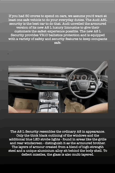 If you had 50 crores to spend on cars, we assume you'd want at least one safe vehicle to do your everyday duties. The Audi A8L security is the best car to do that. Audi unveiled the armoured version of its new A8 L luxury limousine to give their customers the safest experience possible. The new A8 L Security provides VR10 ballistics protection and is equipped with a variety of safety and security features to keep occupants safe.
x
The A8 L Security resembles the ordinary A8 in appearance. Only the thick black outlining of the windows and the additional blue LED strobe lights - found in areas like the grille and rear windscreen - distinguish it as the armoured brother. The layers of armour created from a blend of high-strength steel and a unique aluminium alloy sit behind the body shell. To deflect missiles, the glass is also multi-layered.