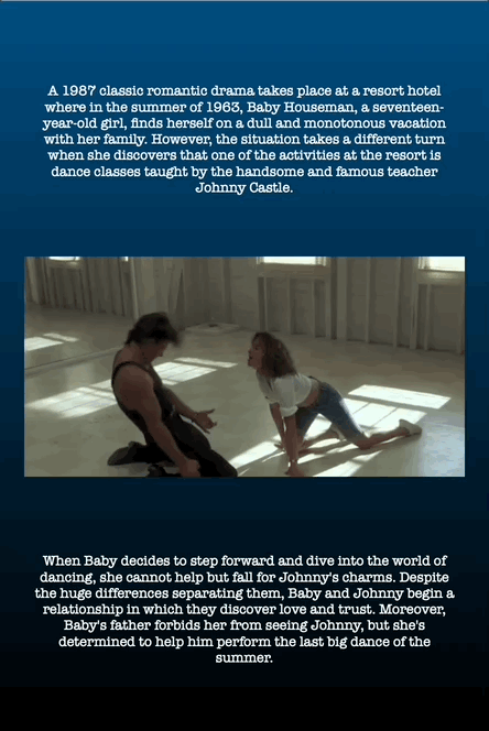 When Baby decides to step forward and dive into the world of
dancing, she cannot help but fall for Johnny's charms. Despite
the huge differences separating them, Baby and Johnny begin a
relationship in which they discover love and trust. Moreover,
Baby's father forbids her from seeing Johnny, but she's
determined to help him perform the last big dance of the
summer.
A 1987 classic romantic drama takes place at a resort hotel
where in the summer of 1963, Baby Houseman, a seventeenyear-
old girl, finds herself on a dull and monotonous vacation
with her family. However, the situation takes a different turn
when she discovers that one of the activities at the resort is
dance classes taught by the handsome and famous teacher
Johnny Castle.