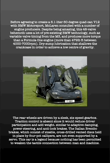 Before agreeing to create a 6.1-liter 60-degree quad-can V12 with BMW Motorsport, McLaren consulted with a number of engine producers. Despite being amazing, this 48-valve behemoth uses a lot of pre-existing BMW technology, such as variable valve timing from the M3, and produces more torque than a Formula One engine (more than 479lb ft between 4000-7000rpm). Dry-sump lubrication that shallows the crankcase in order to achieve a low centre of gravity.
The rear wheels are driven by a sleek, six-speed gearbox. Traction control is absent since it would reduce driver participation and add weight. similar to adaptive damping, power steering, and anti-lock brakes. The Italian Brembo brakes, which consist of sizable, cross-drilled vented discs held in place by four-pot callipers, are not even supported by a servo. This car is a legend because nothing has been permitted to weaken the tactile connection between man and machine.