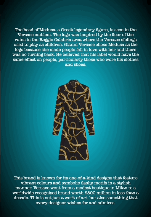 The head of Medusa, a Greek legendary figure, is seen in the Versace emblem. The logo was inspired by the floor of the ruins in the Reggio Calabria area where the Versace siblings used to play as children. Gianni Versace chose Medusa as the logo because she made people fall in love with her and there was no turning back. He believed that his label would have the same effect on people, particularly those who wore his clothes and shoes.
This brand is known for its one-of-a-kind designs that feature vibrant colours and symbolic flashy motifs in a stylish manner. Versace went from a modest boutique in Milan to a worldwide recognised brand worth $800 million in less than a decade. This is not just a work of art, but also something that every designer wishes for and admires.