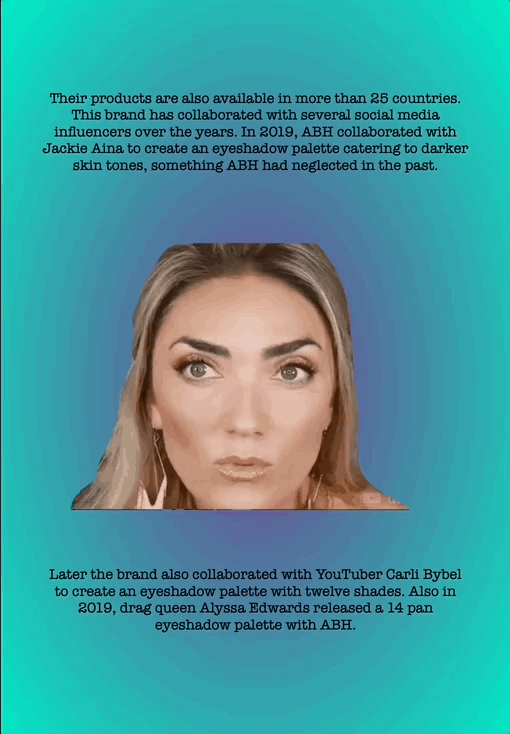 Their products are also available in more than 25 countries. This brand has collaborated with several social media influencers over the years. In 2019, ABH collaborated with Jackie Aina to create an eyeshadow palette catering to darker skin tones, something ABH had neglected in the past.
Later the brand also collaborated with YouTuber Carli Bybel to create an eyeshadow palette with twelve shades. Also in 2019, drag queen Alyssa Edwards released a 14 pan eyeshadow palette with ABH.