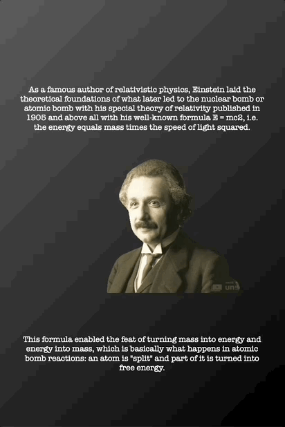 As a famous author of relativistic physics, Einstein laid the
theoretical foundations of what later led to the nuclear bomb or
atomic bomb with his special theory of relativity published in
1905 and above all with his well-known formula E = mc2, i.e.
the energy equals mass times the speed of light squared. This formula enabled the feat of turning mass into energy and
energy into mass, which is basically what happens in atomic
bomb reactions: an atom is "split" and part of it is turned into
free energy