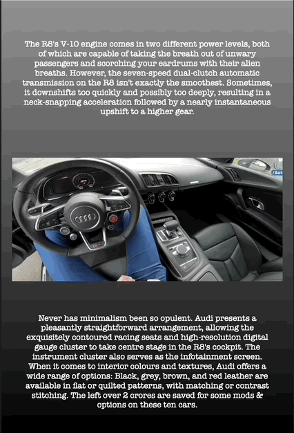 The R8's V-10 engine comes in two different power levels, both of which are capable of taking the breath out of unwary passengers and scorching your eardrums with their alien breaths. However, the seven-speed dual-clutch automatic transmission on the R8 isn't exactly the smoothest. Sometimes, it downshifts too quickly and possibly too deeply, resulting in a neck-snapping acceleration followed by a nearly instantaneous upshift to a higher gear.
Never has minimalism been so opulent. Audi presents a pleasantly straightforward arrangement, allowing the exquisitely contoured racing seats and high-resolution digital gauge cluster to take centre stage in the R8's cockpit. The instrument cluster also serves as the infotainment screen. When it comes to interior colours and textures, Audi offers a wide range of options: Black, grey, brown, and red leather are available in flat or quilted patterns, with matching or contrast stitching. The left over 2 crores are saved for some mods & options on these ten cars.