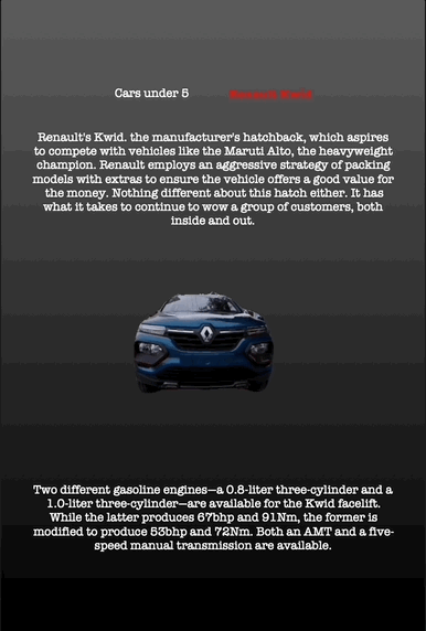 Cars under 5 Renault Kwid
Renault's Kwid. the manufacturer's hatchback, which aspires to compete with vehicles like the Maruti Alto, the heavyweight champion. Renault employs an aggressive strategy of packing models with extras to ensure the vehicle offers a good value for the money. Nothing different about this hatch either. It has what it takes to continue to wow a group of customers, both inside and out.
Two different gasoline engines—a 0.8-liter three-cylinder and a 1.0-liter three-cylinder—are available for the Kwid facelift. While the latter produces 67bhp and 91Nm, the former is modified to produce 53bhp and 72Nm. Both an AMT and a five- speed manual transmission are available.